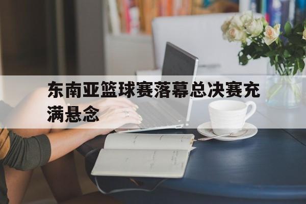 关于东南亚篮球赛落幕总决赛充满悬念的信息