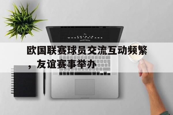 欧国联赛球员交流互动频繁，友谊赛事举办的简单介绍