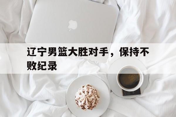 辽宁男篮大胜对手，保持不败纪录