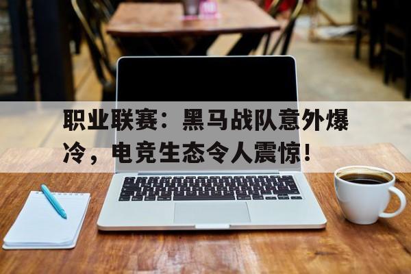 职业联赛：黑马战队意外爆冷，电竞生态令人震惊！