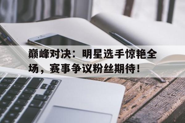 巅峰对决：明星选手惊艳全场，赛事争议粉丝期待！